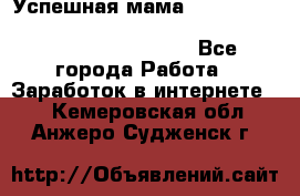  Успешная мама                                                                 - Все города Работа » Заработок в интернете   . Кемеровская обл.,Анжеро-Судженск г.